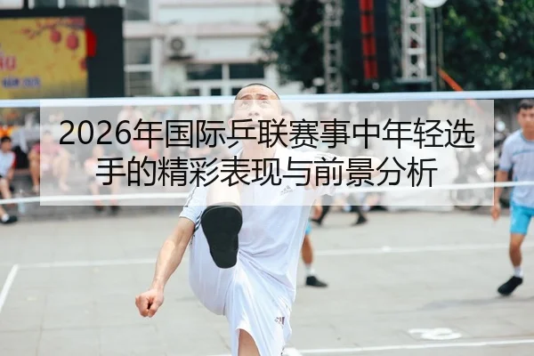2026年国际乒联赛事中年轻选手的精彩表现与前景分析