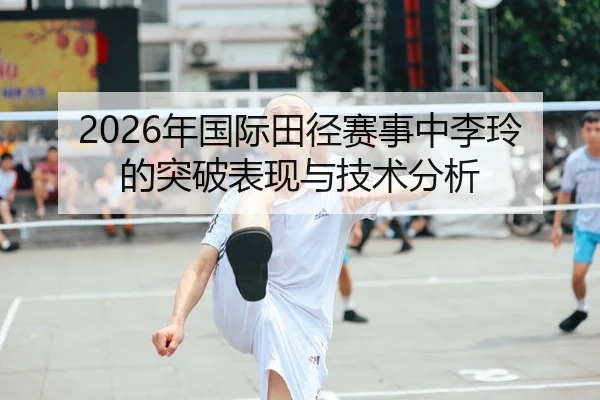 2026年国际田径赛事中李玲的突破表现与技术分析
